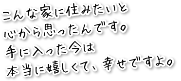 こんな家に住みたいと心から思ったんです。手に入った今は本当に嬉しくて、幸せですよ。