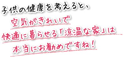 子供の健康を考えると、空気がきれいで、快適に暮らせる「涼温な家」は本当にお勧めですね。