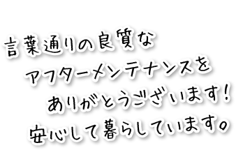 言葉通りの良質なアフターメンテナンスをありがとうございます！安心して暮らしています。