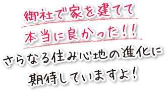 御社で家を建てて本当に良かった！！さらなる住み心地の進化に期待していますよ！