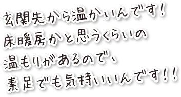 玄関先から温かいんです！床暖房かと思うくらいの温もりがあるので、素足でも気持良いんです！