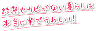 結露やカビがない暮らしは本当に楽で嬉しいんです。