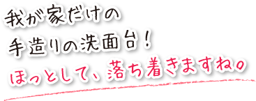 我が家だけの手造りの洗面台は、ほっとして落ち着きますね。