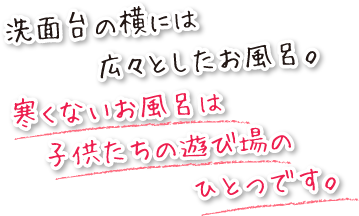 洗面台の横にある、広くて寒くないお風呂は、子供たちの遊び場のひとつです。