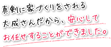 真剣に家づくりをされる大成さんだから、安心してお任せすることができました。