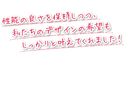 性能の良さを保持しつつ、私たちのデザインの希望もしっかりと叶えてくれました！