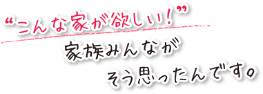 こんな家が欲しい！って、家族みんなが思ったんです。