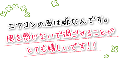 エアコンの風は嫌なんです。風を感じないで過ごせることがとても嬉しいです！