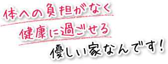 体への負担がなく健康に過ごせる優しい家なんです！