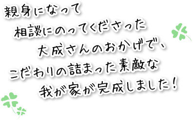 親身になって相談にのってくださった大成さんのおかげで、こだわりの詰まった素敵な我が家が完成しました。