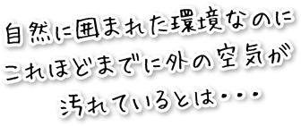 自然に囲まれた環境なのに、これほどまでに外の空気が汚れているとは・・・