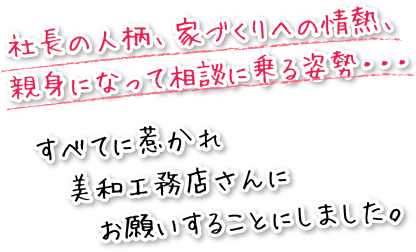 社長の人柄、家づくりへの情熱、親身になって相談に乗る姿勢・・・すべてに惹かれ、美和工務店さんにお願いすることにしました。