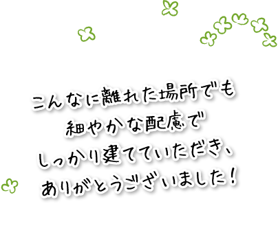 こんなに離れた場所でも細やかな配慮でしっかり建てていただき、ありがとうございました！