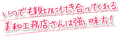 いつでも親切に付き合ってくれる美和工務店さんは強い味方！