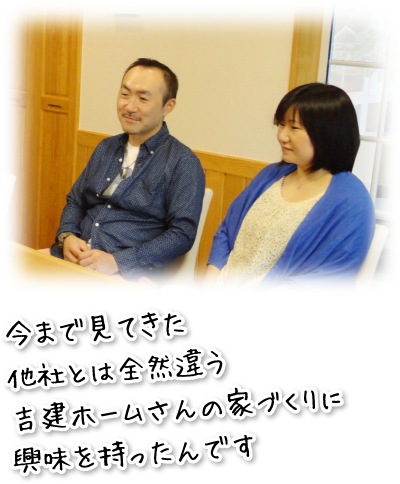 今まで見てきた他社とは全然違う吉建ホームさんの家づくりに興味を持ったんです