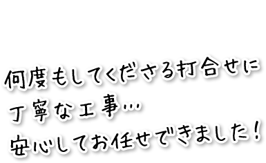 何度もしてくださる打合せに丁寧な工事…安心してお任せできました！