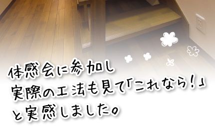 体感会に参加し実際の工法も見て「これなら！」と実感しました。