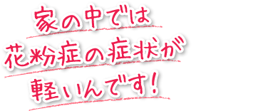 家の中では花粉症の症状が軽いんです！