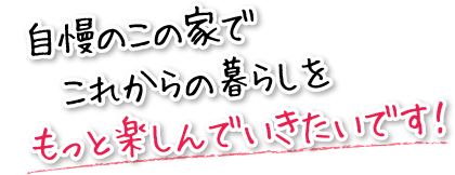 自慢のこの家でこれからの暮らしをもっと楽しんでいきたいです！