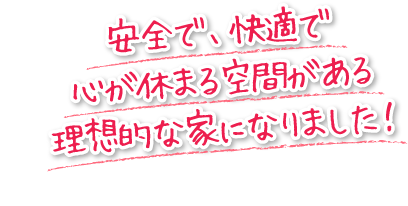 安全で、快適で心が休まる空間がある理想的な家になりました！