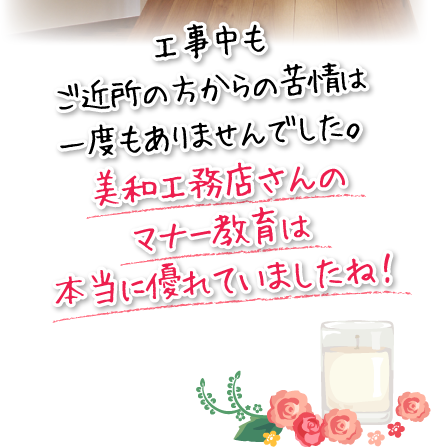 工事中もご近所の方からの苦情は一度もありませんでした。美和工務店さんのマナー教育は本当に優れていましたね！