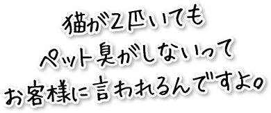 猫が２匹いてもペット臭がしないってお客様に言われるんですよ。