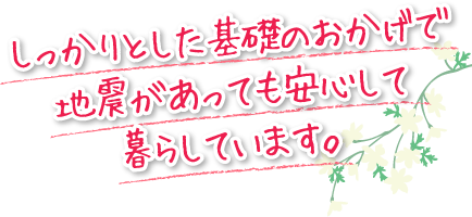 しっかりとした基礎のおかげで地震があっても安心して暮らしています。