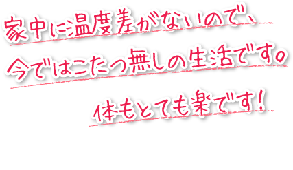 家中に温度差がないので、今ではこたつ無しの生活です。からもとても楽です。