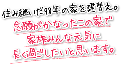 住み継いだ98年の家を建替え。念願がかなったこの家で家族みんな元気に長く過ごしたいと思います。