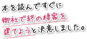 本を読んですぐに御社で終の棲家を建てようと決意しました。