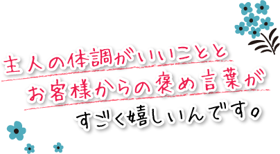 主人の体調がいいことと、お客様からの褒め言葉がすごく嬉しいんです。