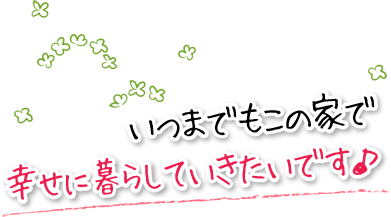 いつまでもこの家で幸せに暮らしていきたいです。