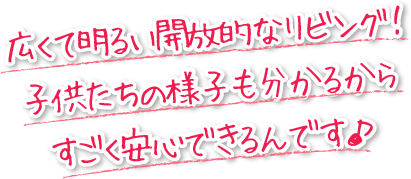 広くて明るい開放的なリビング！子供達の様子も分かるから、すごく安心できるんです。