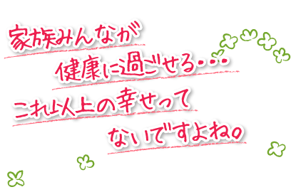 家族みんなが健康に過ごせる・・・これ以上の幸せってないですよね。