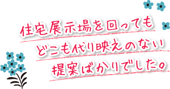 住宅展示場を回っても　どこも代り映えのない提案ばかりでした。