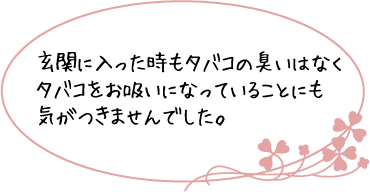 玄関に入った時もタバコの臭いはなくタバコをお吸いになっていることにも気がつきませんでした。