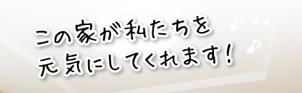 この家が私たちを元気にしてくれます！