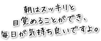 朝はスッキリと目覚めることができ、毎日が気持ち良いですよ。