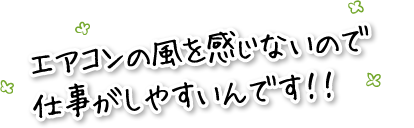 エアコンの風を感じないので仕事がしやすいんです！！