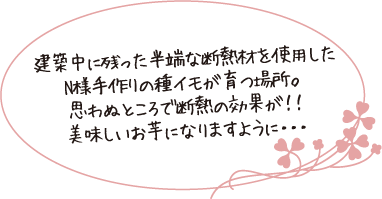 建築中に残った半端な断熱材を使用したN様手作りの種イモが育つ場所。思わぬところで断熱の効果が！！美味しいお芋になりますように・・・