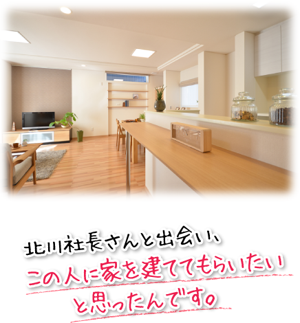 北川社長さんと出会い、この人に家を建ててもらいたいと思ったんです。