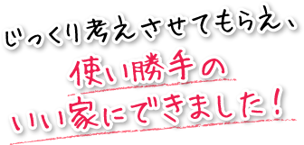 じっくり考えさせてもらえ、使い勝手のいい家にできました！