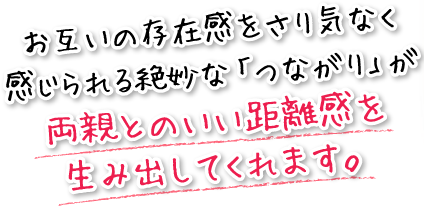 お互いの存在感をさり気なく感じられる絶妙な「つながり」が両親とのいい距離感を生み出してくれます。