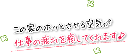 この家のホッとさせる空気が仕事の疲れをいやしてくれます。