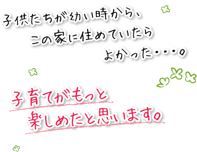 子供たちが幼い時から、この家に住めていたら良かった・・・。子育てがもっと楽しめたと思います。