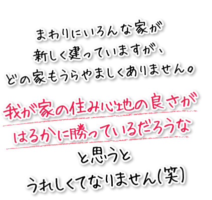 まわりに色んな家が新しく建っていますが、どの家もうらやましくありません。我が家の住み心地の良さがはるかに勝っているだろうなと思うとうれしくてなりません（笑）。