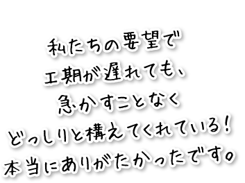 私たちの要望で工期が遅れても、急かすことなく、どっしりと構えてくれている！本当にありがたかったです。