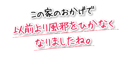 この家のおかげで以前より風邪をひかなくなりましたね。