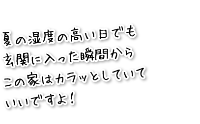 夏の湿度の高い日でも玄関に入った瞬間からこの家はカラッとしていていいですよ！