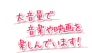 大音量で音楽や映画を楽しんでいます！